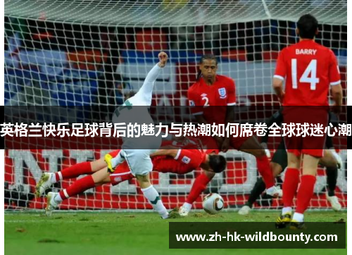 英格兰快乐足球背后的魅力与热潮如何席卷全球球迷心潮