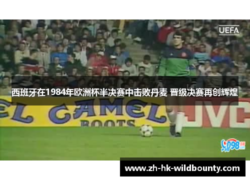 西班牙在1984年欧洲杯半决赛中击败丹麦 晋级决赛再创辉煌 西班牙在1984年欧洲杯半决赛中击败丹麦 晋级决赛再创辉煌