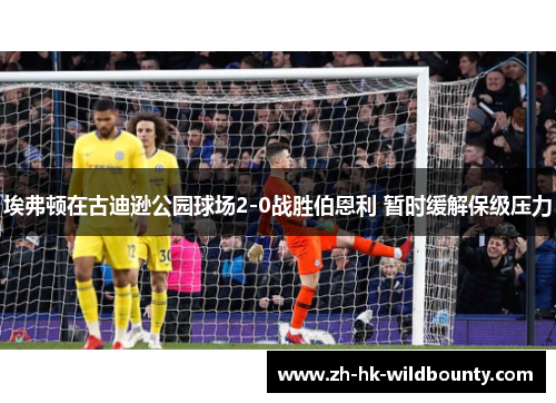 埃弗顿在古迪逊公园球场2-0战胜伯恩利 暂时缓解保级压力 埃弗顿在古迪逊公园球场2-0战胜伯恩利 暂时缓解保级压力