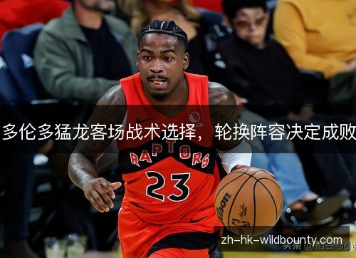 多伦多猛龙客场战术选择,轮换阵容决定成败 多伦多猛龙客场战术选择,轮换阵容决定成败