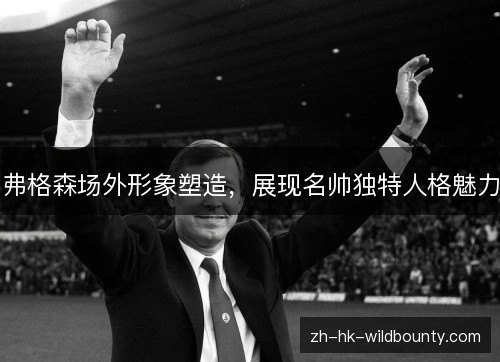 弗格森场外形象塑造,展现名帅独特人格魅力 弗格森场外形象塑造,展现名帅独特人格魅力